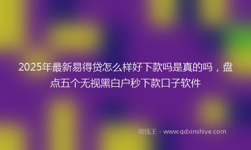 2025年最新易得贷怎么样好下款吗是真的吗，盘点五个无视黑白户秒下款口子软件