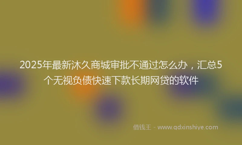 2025年最新沐久商城审批不通过怎么办，汇总5个无视负债快速下款长期网贷的软件