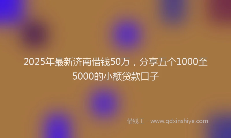2025年最新济南借钱50万，分享五个1000至5000的小额贷款口子