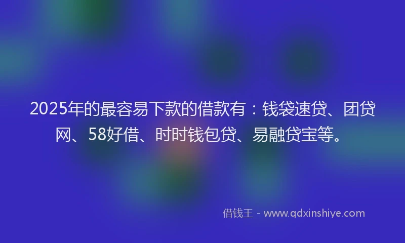 2025年的最容易下款的借款有：钱袋速贷、团贷网、58好借、时时钱包贷、易融贷宝等。