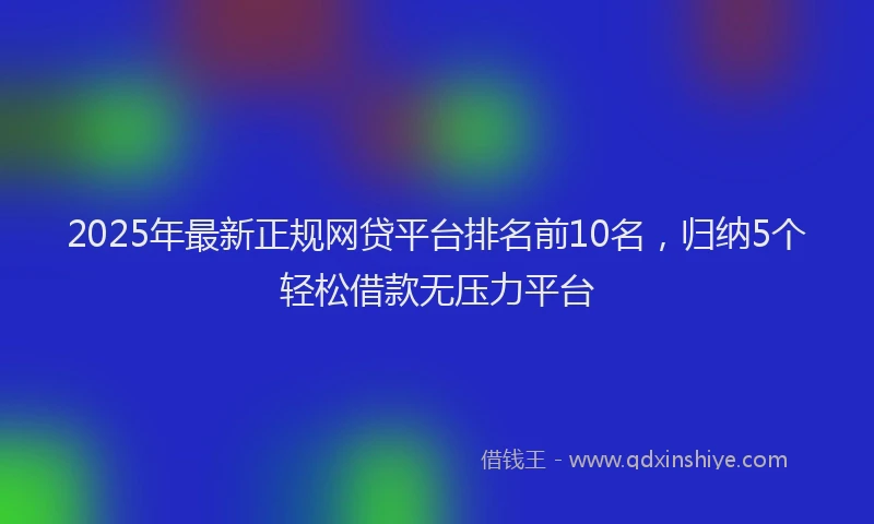 2025年最新正规网贷平台排名前10名，归纳5个轻松借款无压力平台