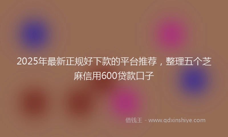 2025年最新正规好下款的平台推荐，整理五个芝麻信用600贷款口子