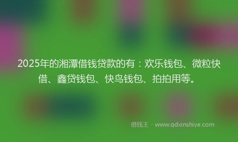 2025年的湘潭借钱贷款的有：欢乐钱包、微粒快借、鑫贷钱包、快鸟钱包、拍拍用等。