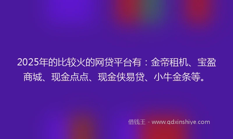 2025年的比较火的网贷平台有：金帝租机、宝盈商城、现金点点、现金侠易贷、小牛金条等。
