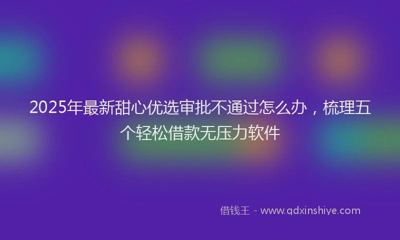 2025年最新甜心优选审批不通过怎么办，梳理五个轻松借款无压力软件