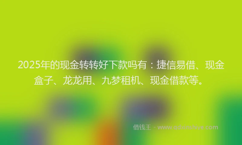 2025年的现金转转好下款吗有：捷信易借、现金盒子、龙龙用、九梦租机、现金借款等。