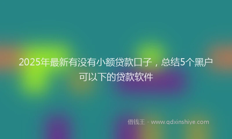 2025年最新有没有小额贷款口子，总结5个黑户可以下的贷款软件