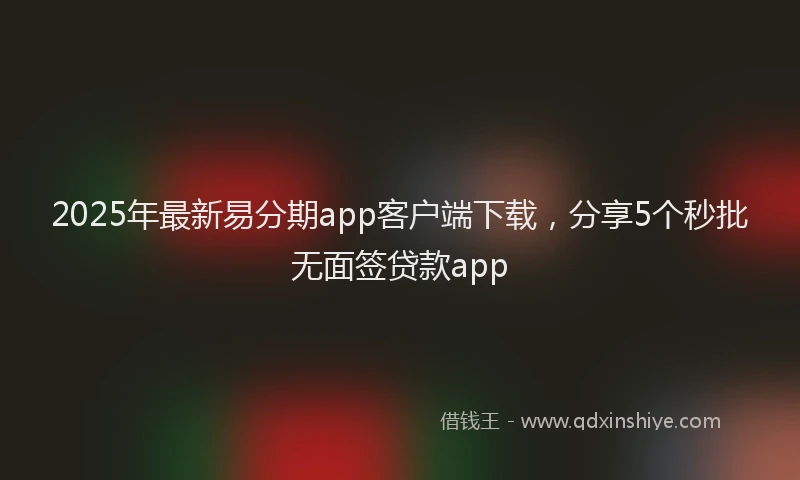 2025年最新易分期app客户端下载，分享5个秒批无面签贷款app