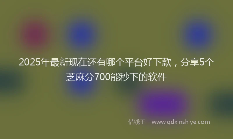 2025年最新现在还有哪个平台好下款，分享5个芝麻分700能秒下的软件