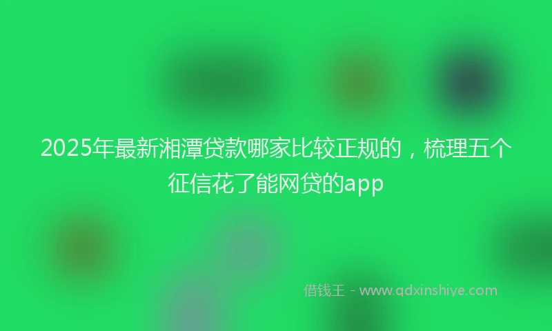 2025年最新湘潭贷款哪家比较正规的，梳理五个征信花了能网贷的app