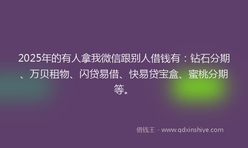 2025年的有人拿我微信跟别人借钱有：钻石分期、万贝租物、闪贷易借、快易贷宝盒、蜜桃分期等。