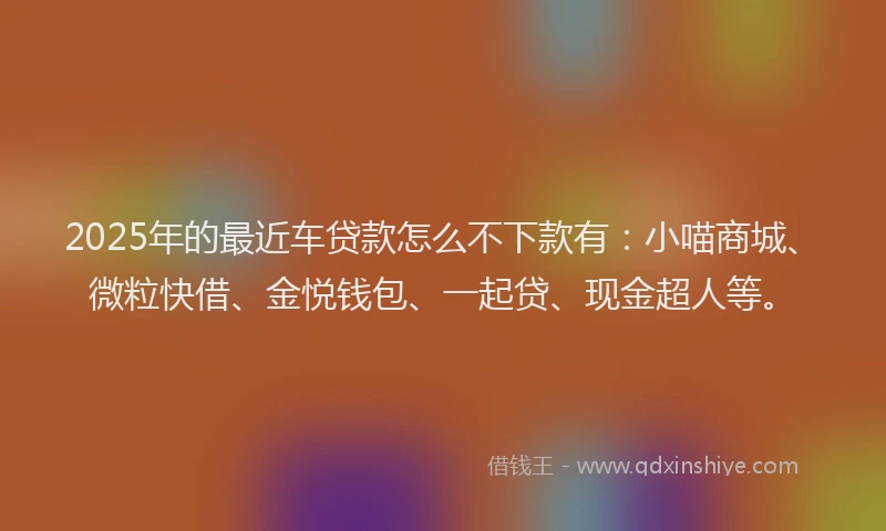 2025年的最近车贷款怎么不下款有：小喵商城、微粒快借、金悦钱包、一起贷、现金超人等。