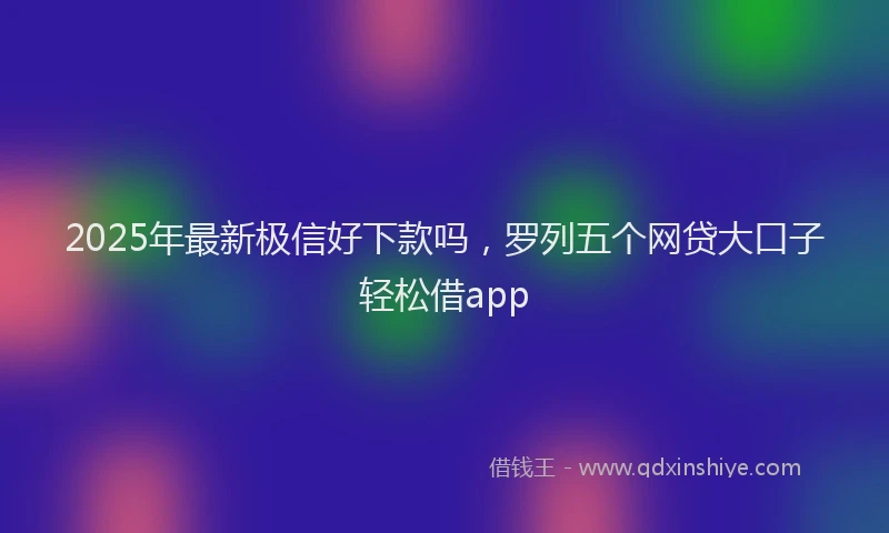 2025年最新极信好下款吗，罗列五个网贷大口子轻松借app