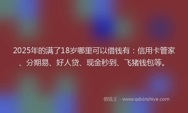 2025年的满了18岁哪里可以借钱有：信用卡管家、分期易、好人贷、现金秒到、飞猪钱包等。