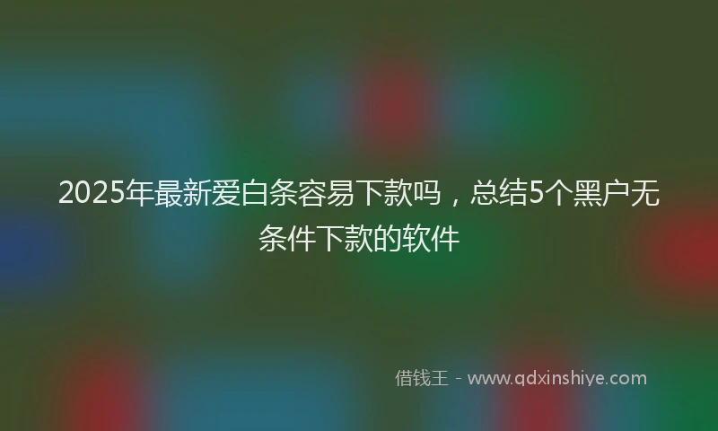 2025年最新爱白条容易下款吗，总结5个黑户无条件下款的软件