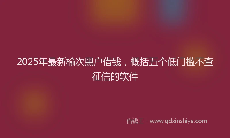 2025年最新榆次黑户借钱，概括五个低门槛不查征信的软件