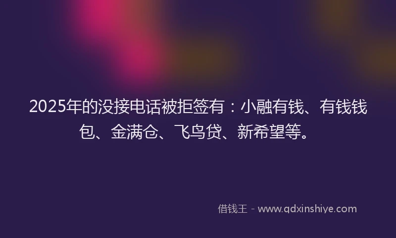 2025年的没接电话被拒签有：小融有钱、有钱钱包、金满仓、飞鸟贷、新希望等。