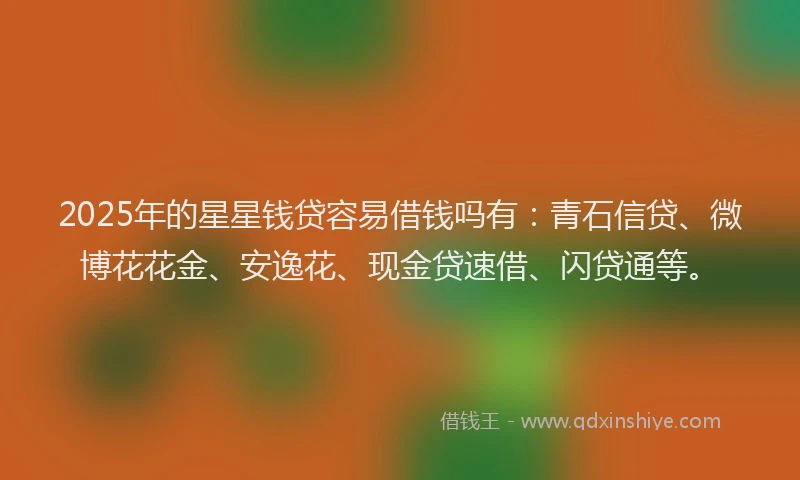 2025年的星星钱贷容易借钱吗有：青石信贷、微博花花金、安逸花、现金贷速借、闪贷通等。