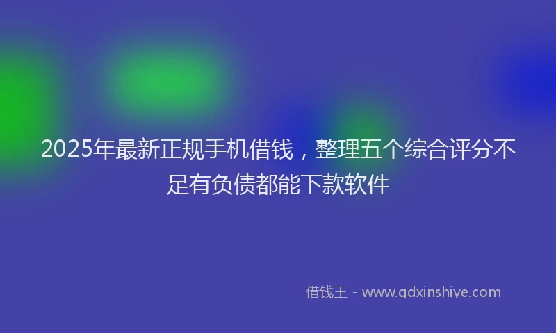 2025年最新正规手机借钱，整理五个综合评分不足有负债都能下款软件