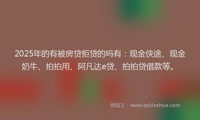 2025年的有被房贷拒贷的吗有：现金侠途、现金奶牛、拍拍用、阿凡达e贷、拍拍贷借款等。