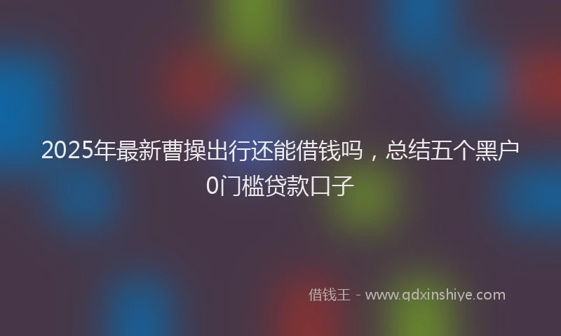 2025年最新曹操出行还能借钱吗，总结五个黑户0门槛贷款口子