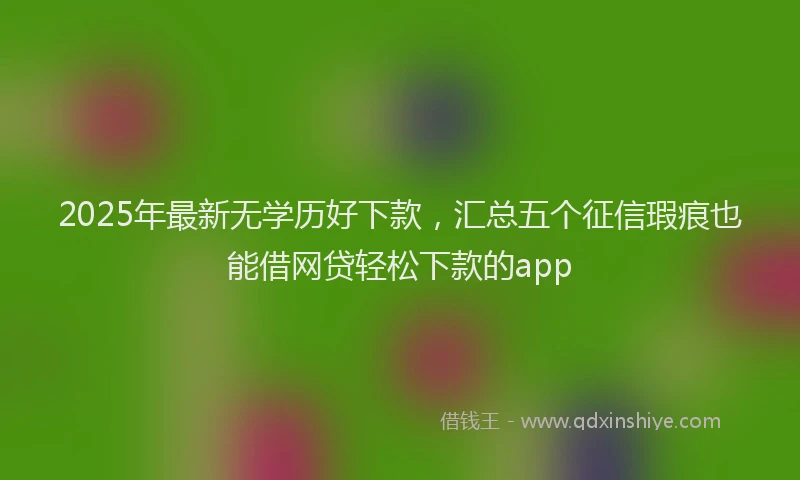 2025年最新无学历好下款，汇总五个征信瑕疵也能借网贷轻松下款的app