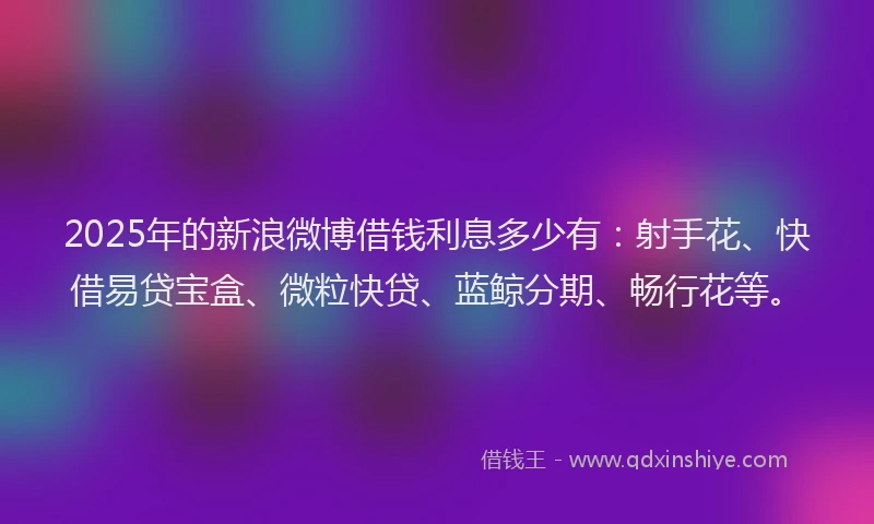 2025年的新浪微博借钱利息多少有：射手花、快借易贷宝盒、微粒快贷、蓝鲸分期、畅行花等。
