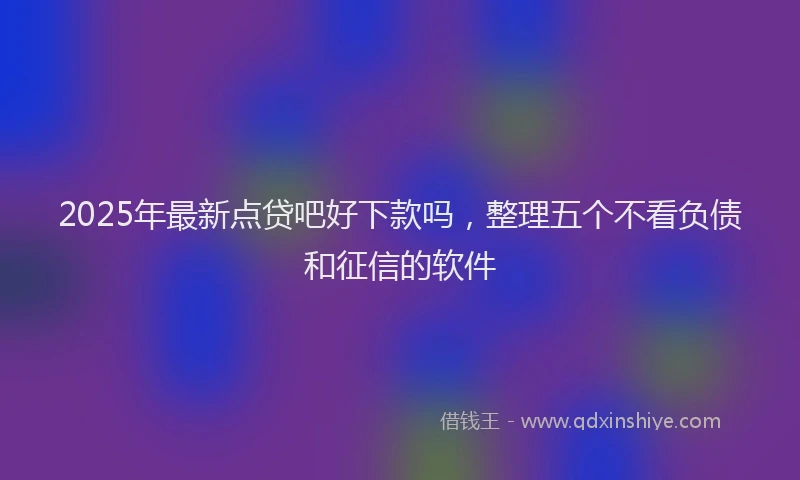 2025年最新点贷吧好下款吗，整理五个不看负债和征信的软件