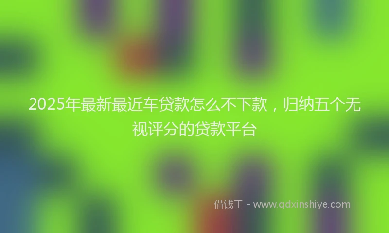 2025年最新最近车贷款怎么不下款，归纳五个无视评分的贷款平台