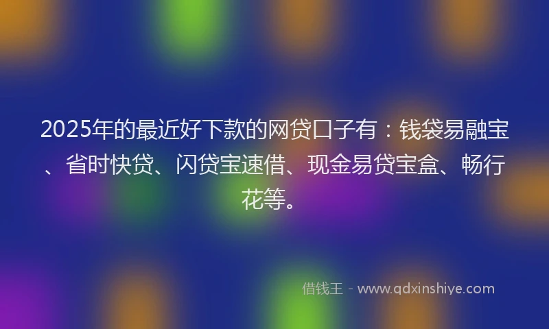 2025年的最近好下款的网贷口子有：钱袋易融宝、省时快贷、闪贷宝速借、现金易贷宝盒、畅行花等。