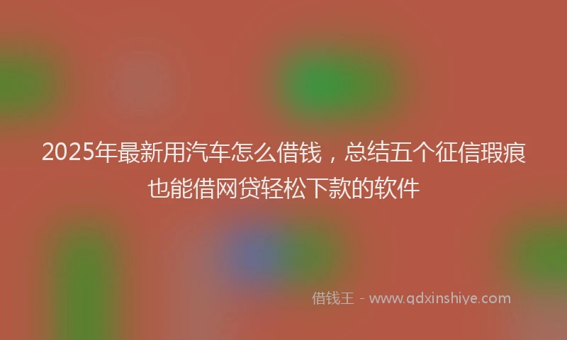 2025年最新用汽车怎么借钱，总结五个征信瑕疵也能借网贷轻松下款的软件