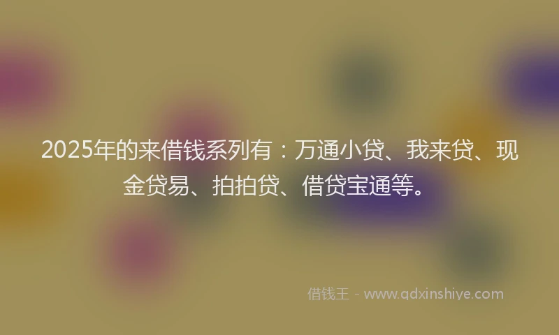 2025年的来借钱系列有：万通小贷、我来贷、现金贷易、拍拍贷、借贷宝通等。