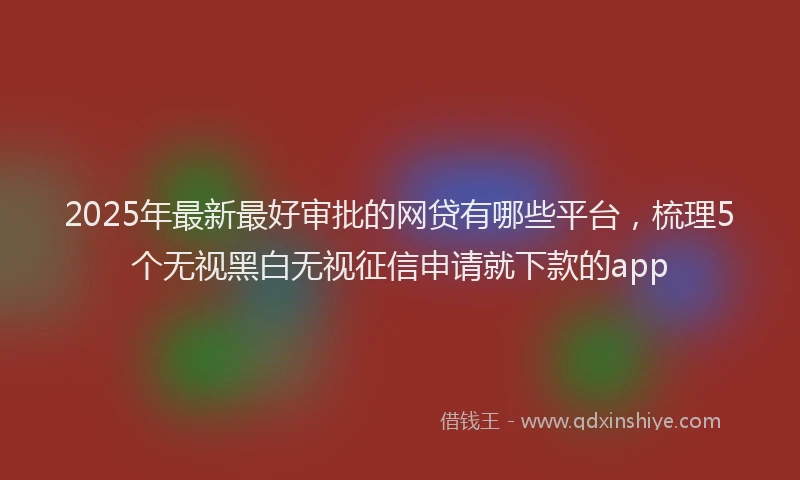 2025年最新最好审批的网贷有哪些平台，梳理5个无视黑白无视征信申请就下款的app