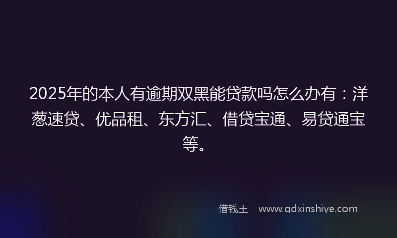 2025年的本人有逾期双黑能贷款吗怎么办有：洋葱速贷、优品租、东方汇、借贷宝通、易贷通宝等。