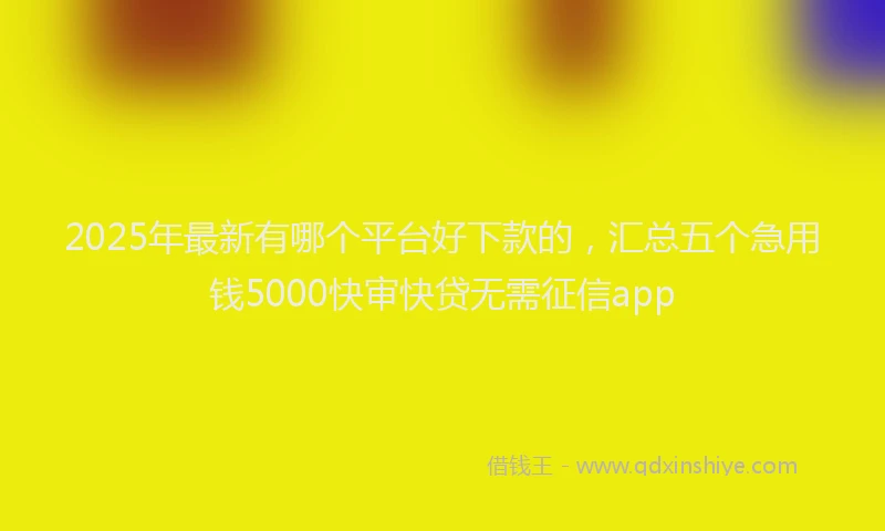 2025年最新有哪个平台好下款的，汇总五个急用钱5000快审快贷无需征信app