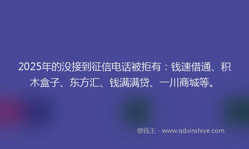2025年的没接到征信电话被拒有：钱速借通、积木盒子、东方汇、钱满满贷、一川商城等。