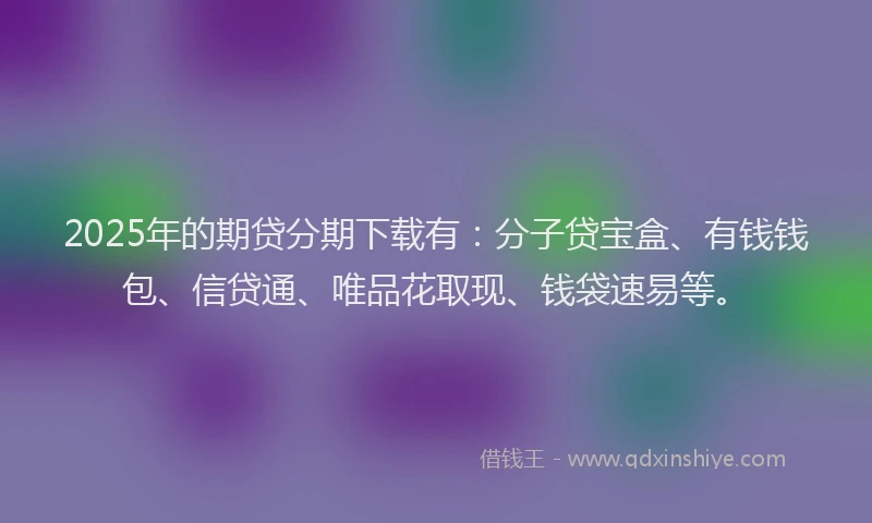 2025年的期贷分期下载有：分子贷宝盒、有钱钱包、信贷通、唯品花取现、钱袋速易等。