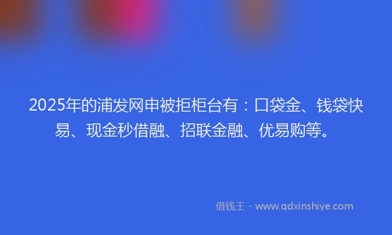 2025年的浦发网申被拒柜台有：口袋金、钱袋快易、现金秒借融、招联金融、优易购等。