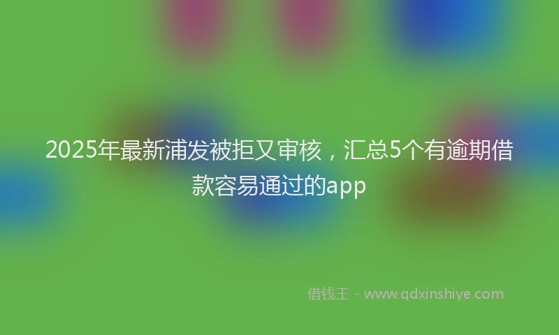 2025年最新浦发被拒又审核，汇总5个有逾期借款容易通过的app