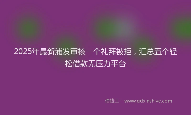 2025年最新浦发审核一个礼拜被拒，汇总五个轻松借款无压力平台
