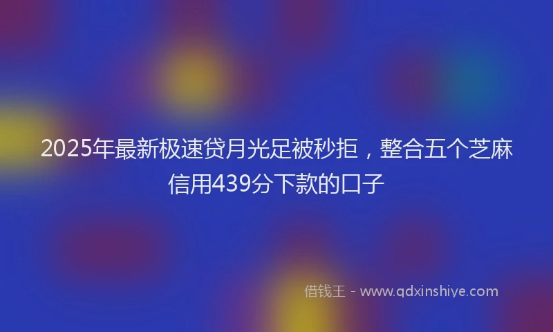 2025年最新极速贷月光足被秒拒，整合五个芝麻信用439分下款的口子