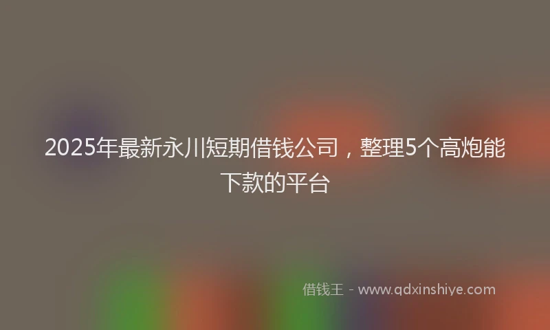 2025年最新永川短期借钱公司，整理5个高炮能下款的平台