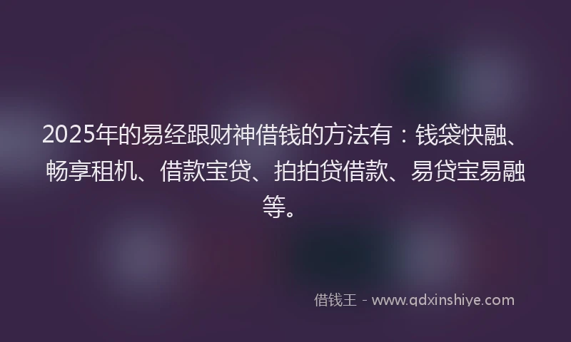 2025年的易经跟财神借钱的方法有：钱袋快融、畅享租机、借款宝贷、拍拍贷借款、易贷宝易融等。