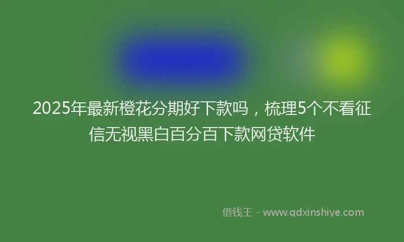 2025年最新橙花分期好下款吗，梳理5个不看征信无视黑白百分百下款网贷软件