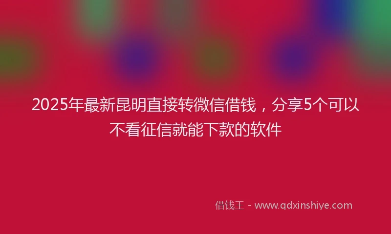 2025年最新昆明直接转微信借钱，分享5个可以不看征信就能下款的软件