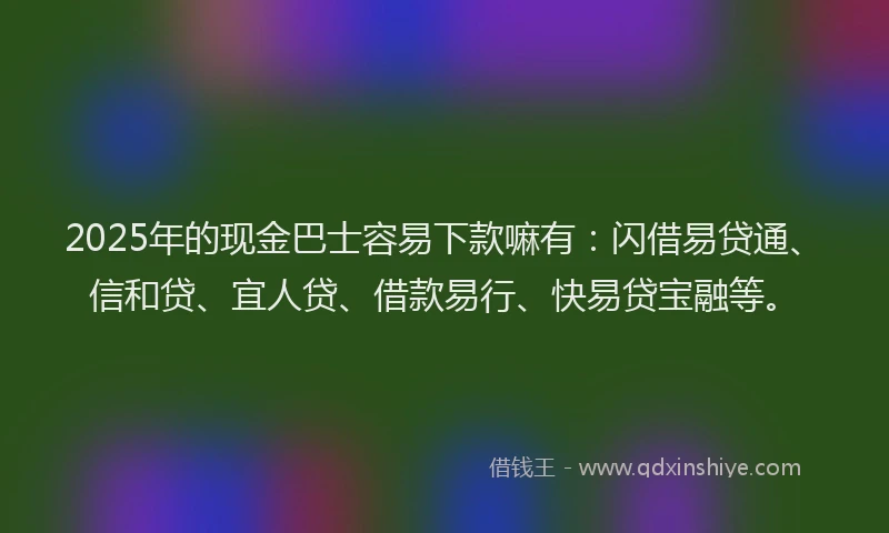 2025年的现金巴士容易下款嘛有：闪借易贷通、信和贷、宜人贷、借款易行、快易贷宝融等。