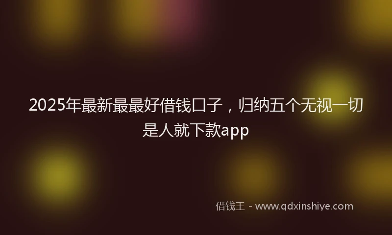 2025年最新最最好借钱口子，归纳五个无视一切是人就下款app
