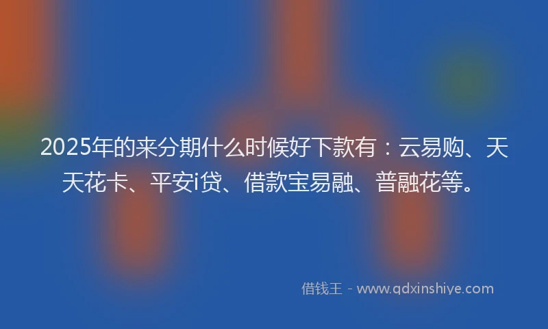 2025年的来分期什么时候好下款有：云易购、天天花卡、平安i贷、借款宝易融、普融花等。