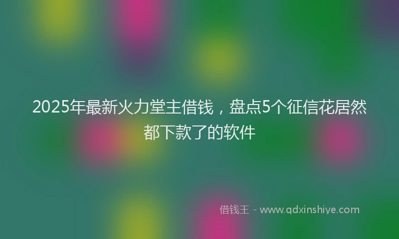 2025年最新火力堂主借钱，盘点5个征信花居然都下款了的软件
