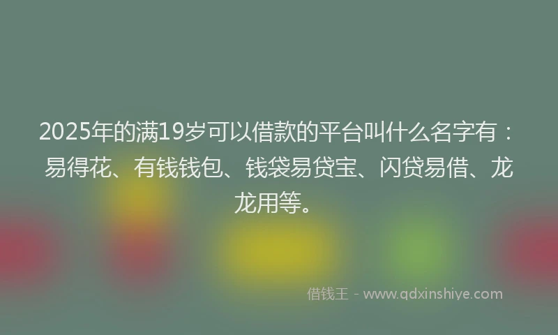 2025年的满19岁可以借款的平台叫什么名字有：易得花、有钱钱包、钱袋易贷宝、闪贷易借、龙龙用等。